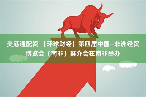 美港通配资 【环球财经】第四届中国—非洲经贸博览会（南非）推介会在南非举办