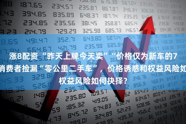涨8配资 “昨天上牌今天卖”“价格仅为新车的75％”，消费者捡漏“零公里二手车”，价格诱惑和权益风险如何抉择？