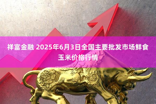 祥富金融 2025年6月3日全国主要批发市场鲜食玉米价格行情