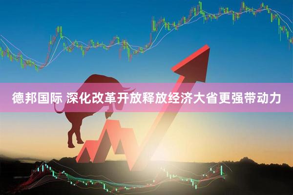 德邦国际 深化改革开放释放经济大省更强带动力