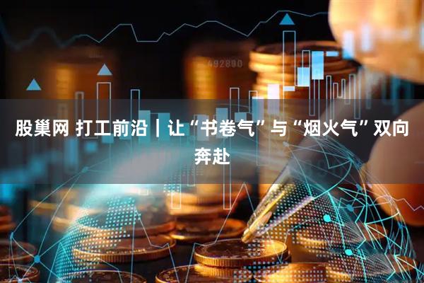 股巢网 打工前沿｜让“书卷气”与“烟火气”双向奔赴