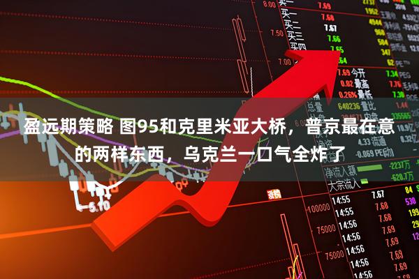 盈远期策略 图95和克里米亚大桥，普京最在意的两样东西，乌克兰一口气全炸了