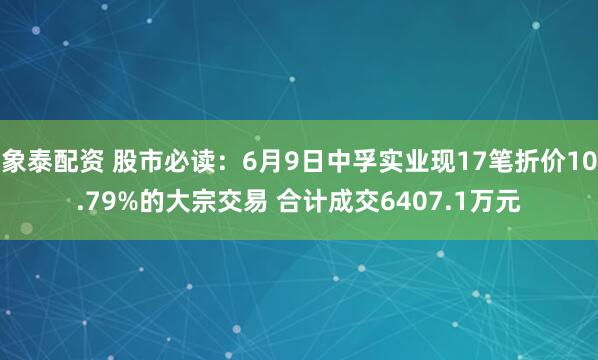 象泰配资 股市必读：6月9日中孚实业现17笔折价10.79%的大宗交易 合计成交6407.1万元