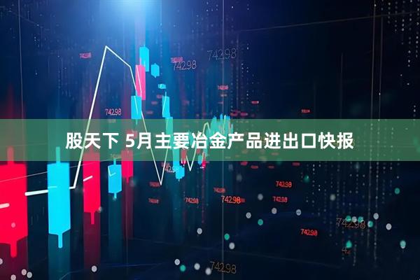 股天下 5月主要冶金产品进出口快报