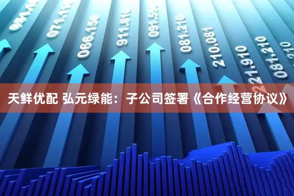 天鲜优配 弘元绿能：子公司签署《合作经营协议》