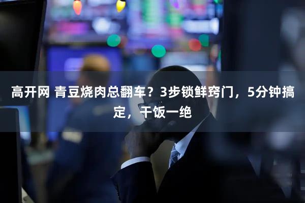 高开网 青豆烧肉总翻车？3步锁鲜窍门，5分钟搞定，干饭一绝