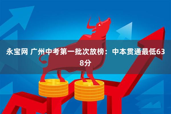 永宝网 广州中考第一批次放榜：中本贯通最低638分