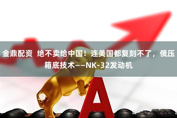 金鼎配资  绝不卖给中国！连美国都复刻不了，俄压箱底技术——NK-32发动机