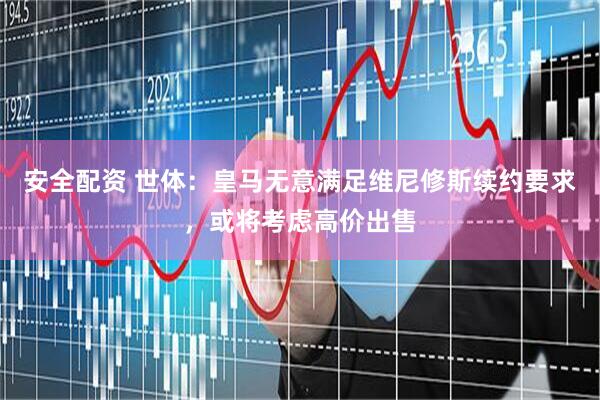安全配资 世体：皇马无意满足维尼修斯续约要求，或将考虑高价出售