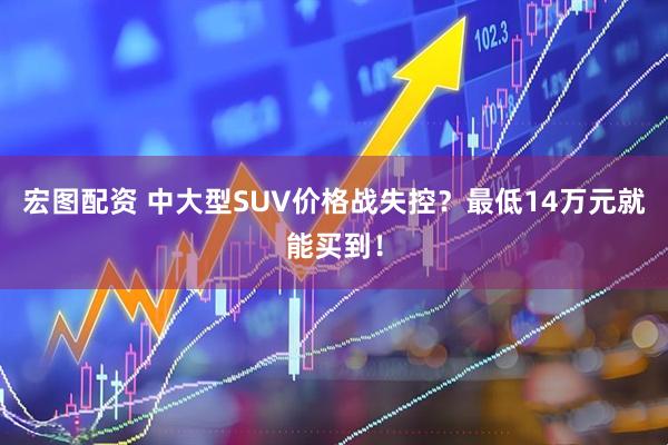 宏图配资 中大型SUV价格战失控？最低14万元就能买到！