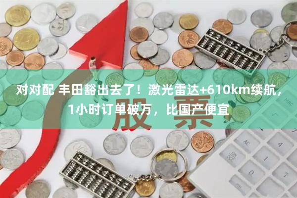对对配 丰田豁出去了！激光雷达+610km续航，1小时订单破万，比国产便宜