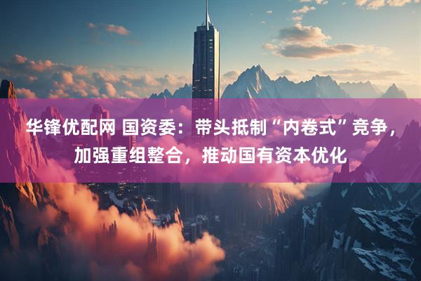 华锋优配网 国资委：带头抵制“内卷式”竞争，加强重组整合，推动国有资本优化