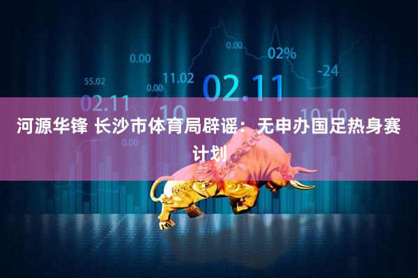 河源华锋 长沙市体育局辟谣：无申办国足热身赛计划
