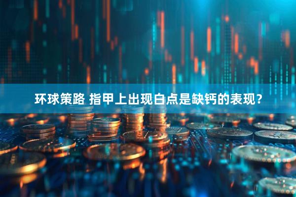 环球策路 指甲上出现白点是缺钙的表现？