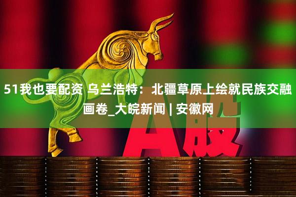 51我也要配资 乌兰浩特：北疆草原上绘就民族交融画卷_大皖新闻 | 安徽网