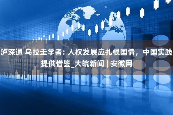 泸深通 乌拉圭学者: 人权发展应扎根国情，中国实践提供借鉴_大皖新闻 | 安徽网