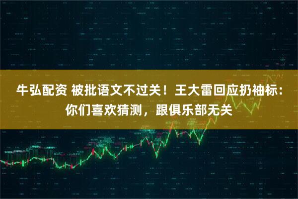 牛弘配资 被批语文不过关！王大雷回应扔袖标：你们喜欢猜测，跟俱乐部无关