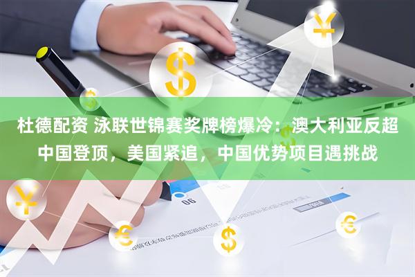 杜德配资 泳联世锦赛奖牌榜爆冷：澳大利亚反超中国登顶，美国紧追，中国优势项目遇挑战
