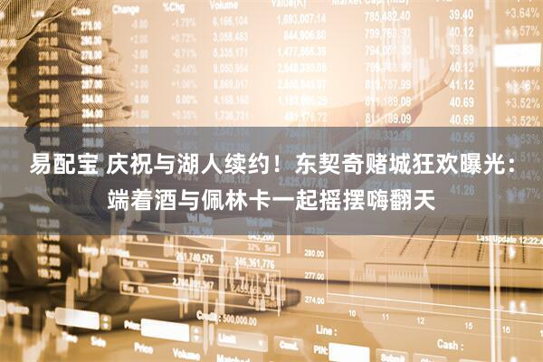 易配宝 庆祝与湖人续约！东契奇赌城狂欢曝光：端着酒与佩林卡一起摇摆嗨翻天
