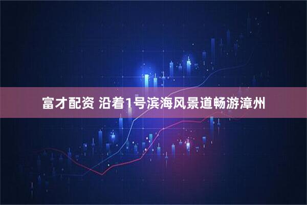 富才配资 沿着1号滨海风景道畅游漳州