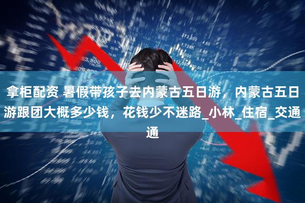 拿柜配资 暑假带孩子去内蒙古五日游，内蒙古五日游跟团大概多少钱，花钱少不迷路_小林_住宿_交通