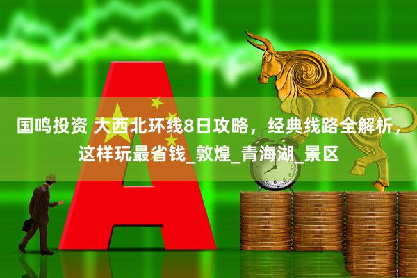 国鸣投资 大西北环线8日攻略，经典线路全解析，这样玩最省钱_敦煌_青海湖_景区