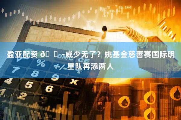 盈亚配资 😭威少无了？姚基金慈善赛国际明星队再添两人