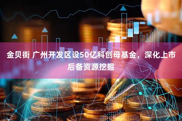 金贝街 广州开发区设50亿科创母基金，深化上市后备资源挖掘