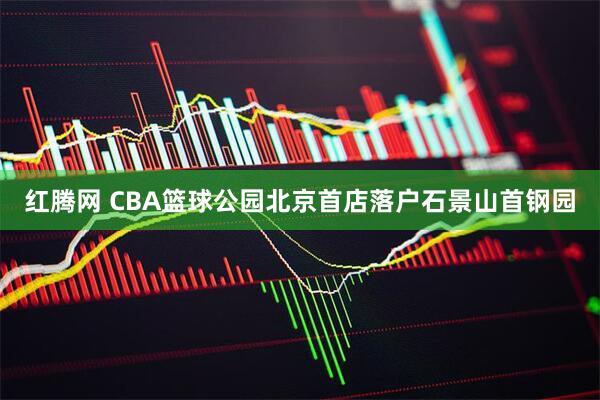 红腾网 CBA篮球公园北京首店落户石景山首钢园