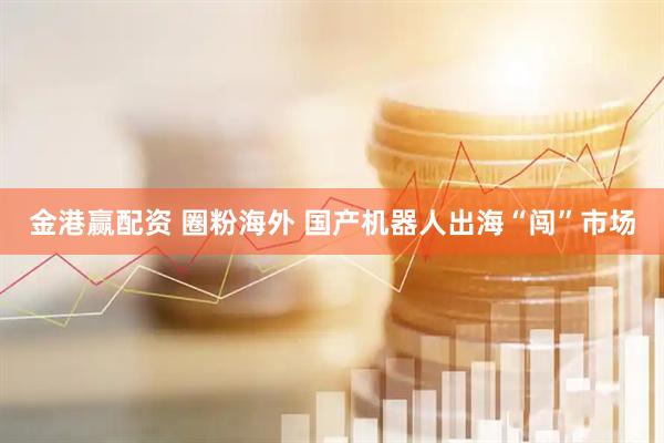金港赢配资 圈粉海外 国产机器人出海“闯”市场