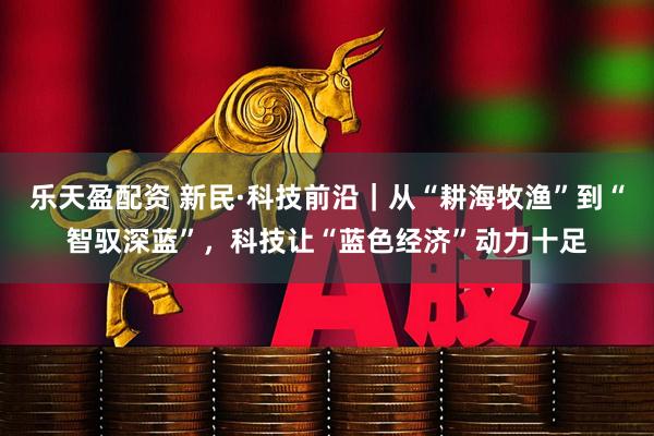 乐天盈配资 新民·科技前沿｜从“耕海牧渔”到“智驭深蓝”，科技让“蓝色经济”动力十足