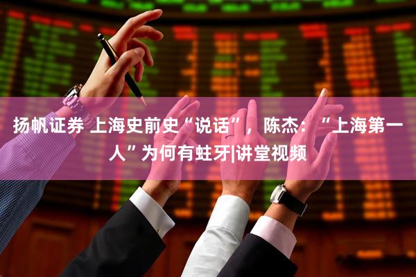 扬帆证券 上海史前史“说话”，陈杰：“上海第一人”为何有蛀牙|讲堂视频
