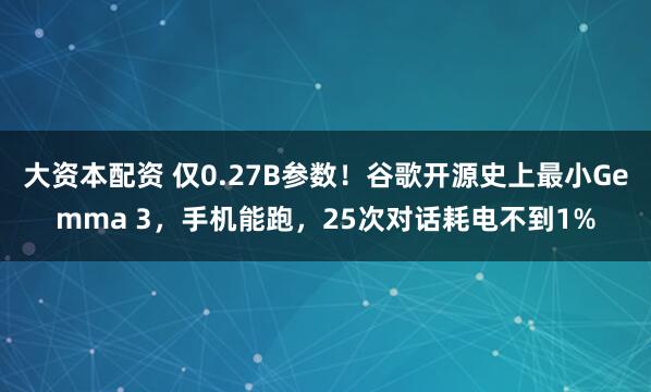 大资本配资 仅0.27B参数！谷歌开源史上最小Gemma 3，手机能跑，25次对话耗电不到1%