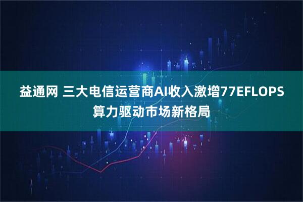益通网 三大电信运营商AI收入激增77EFLOPS算力驱动市场新格局