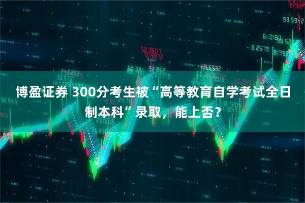 博盈证券 300分考生被“高等教育自学考试全日制本科”录取，能上否？