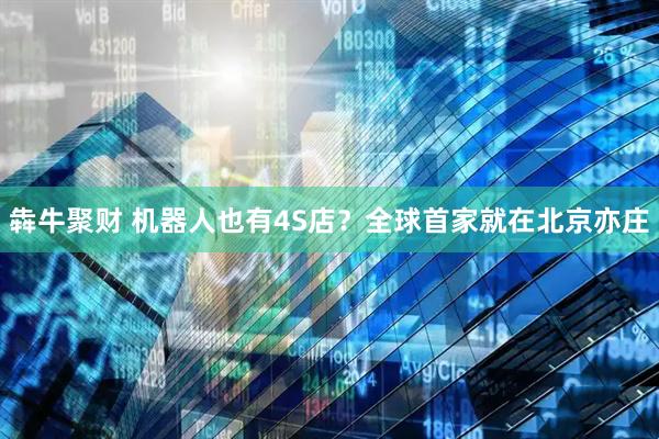 犇牛聚财 机器人也有4S店？全球首家就在北京亦庄