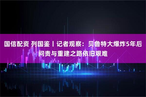 国信配资 列国鉴丨记者观察：贝鲁特大爆炸5年后　问责与重建之路依旧艰难