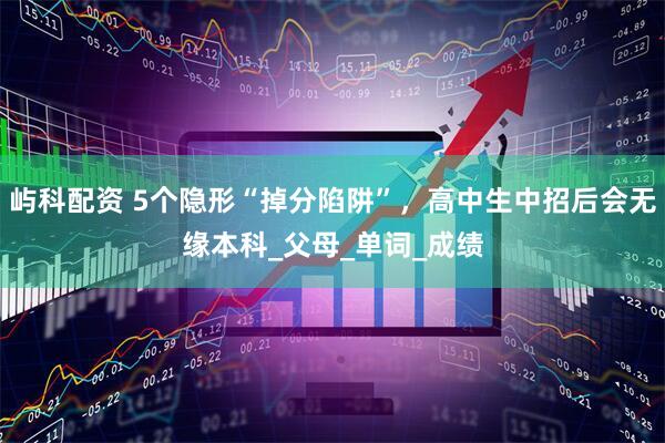 屿科配资 5个隐形“掉分陷阱”，高中生中招后会无缘本科_父母_单词_成绩