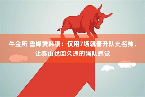 牛金所 鲁媒赞韩鹏：仅用7场就晋升队史名帅，让泰山找回久违的强队感觉