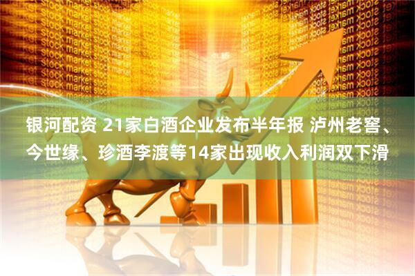 银河配资 21家白酒企业发布半年报 泸州老窖、今世缘、珍酒李渡等14家出现收入利润双下滑