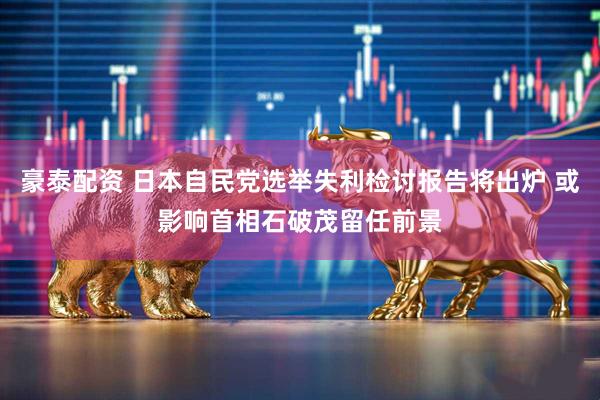 豪泰配资 日本自民党选举失利检讨报告将出炉 或影响首相石破茂留任前景