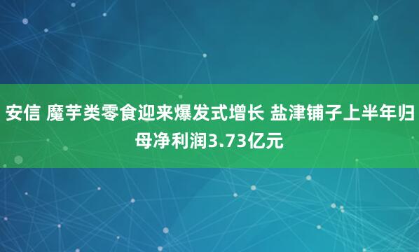 安信 魔芋类零食迎来爆发式增长 盐津铺子上半年归母净利润3.73亿元