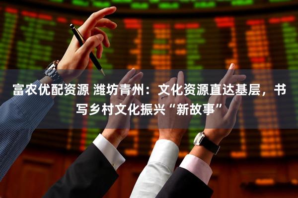 富农优配资源 潍坊青州：文化资源直达基层，书写乡村文化振兴“新故事”