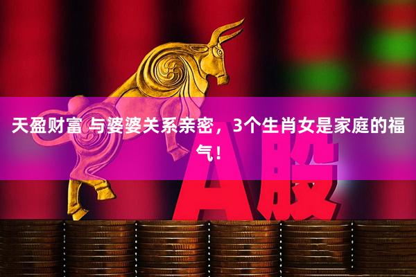 天盈财富 与婆婆关系亲密，3个生肖女是家庭的福气！