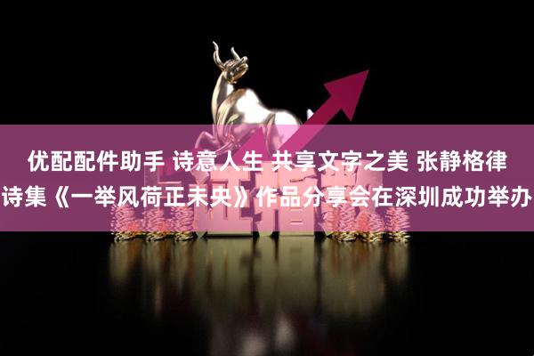 优配配件助手 诗意人生 共享文字之美 张静格律诗集《一举风荷正未央》作品分享会在深圳成功举办