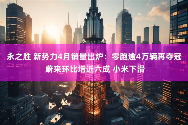 永之胜 新势力4月销量出炉：零跑逾4万辆再夺冠 蔚来环比增近六成 小米下滑