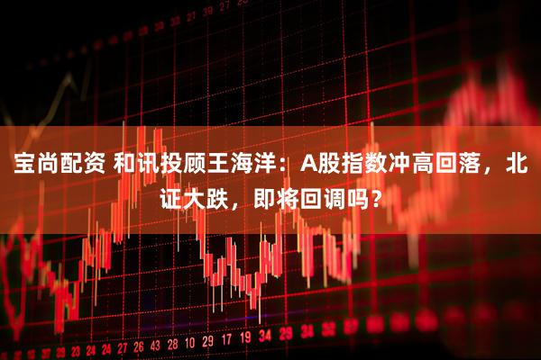 宝尚配资 和讯投顾王海洋：A股指数冲高回落，北证大跌，即将回调吗？