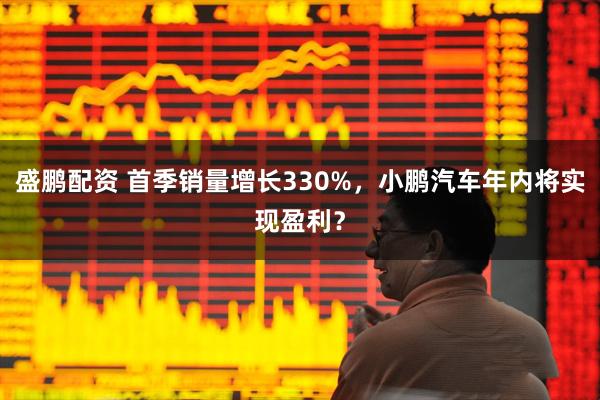 盛鹏配资 首季销量增长330%，小鹏汽车年内将实现盈利？