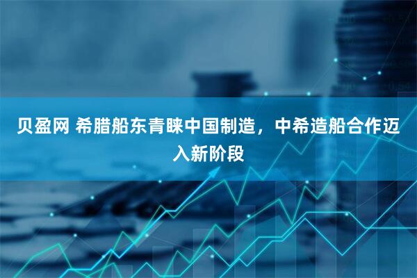 贝盈网 希腊船东青睐中国制造，中希造船合作迈入新阶段