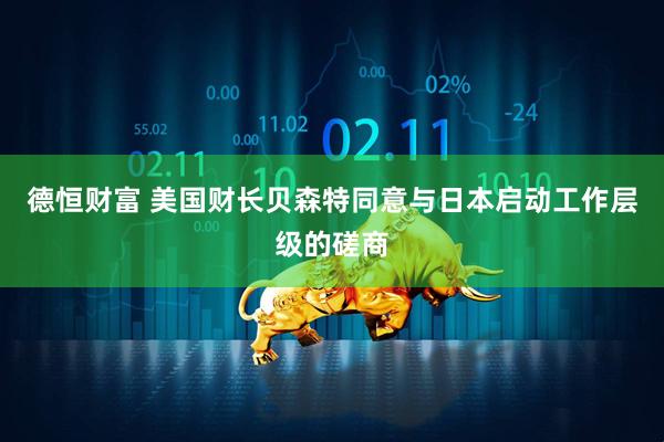 德恒财富 美国财长贝森特同意与日本启动工作层级的磋商